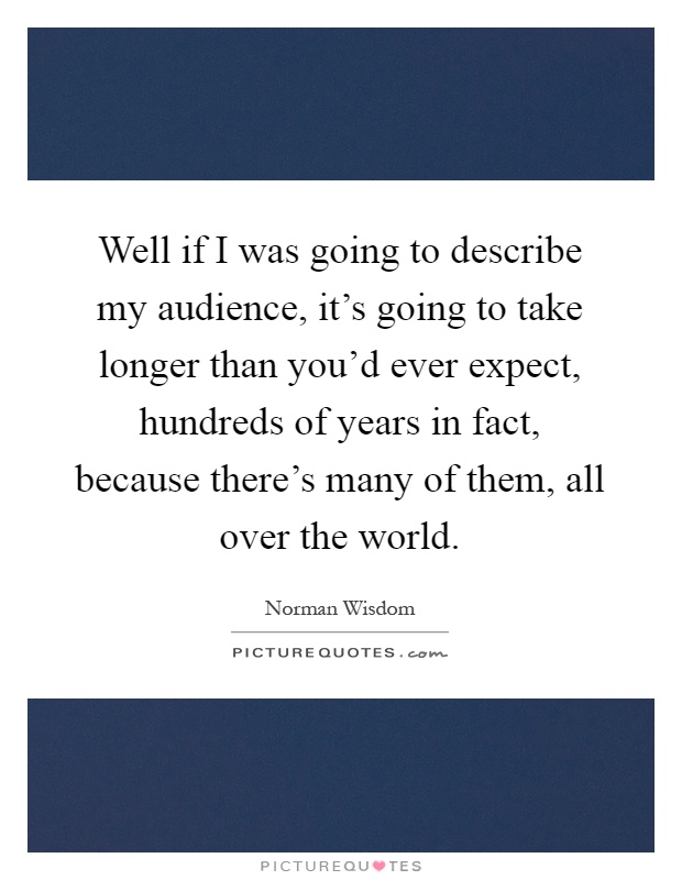 Well if I was going to describe my audience, it's going to take longer than you'd ever expect, hundreds of years in fact, because there's many of them, all over the world Picture Quote #1