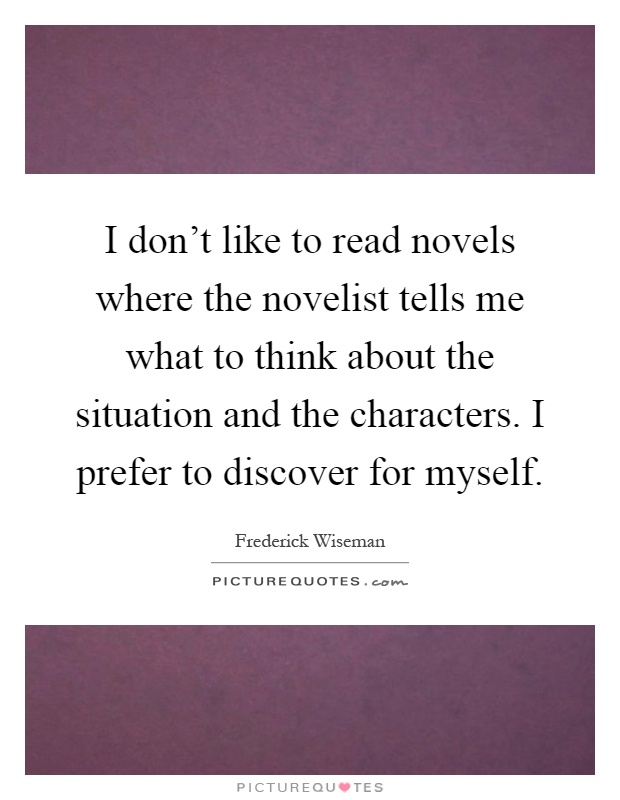 I don't like to read novels where the novelist tells me what to think about the situation and the characters. I prefer to discover for myself Picture Quote #1