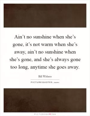 Ain’t no sunshine when she’s gone, it’s not warm when she’s away, ain’t no sunshine when she’s gone, and she’s always gone too long, anytime she goes away Picture Quote #1