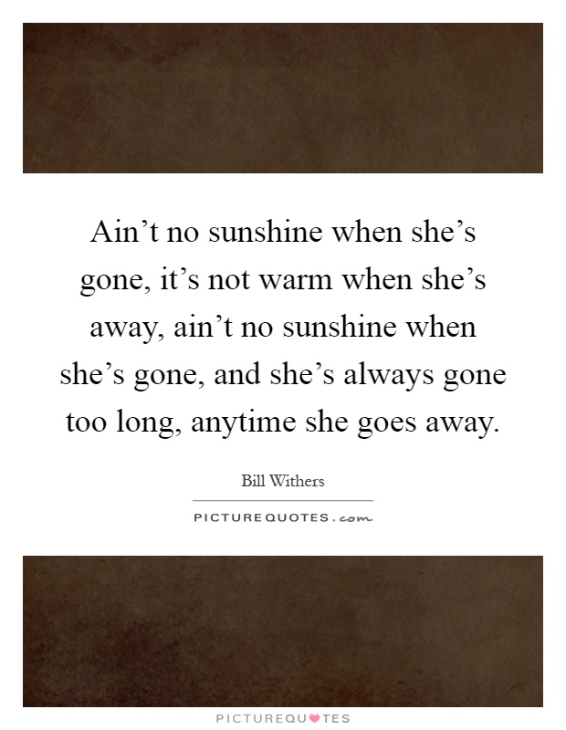 Ain't no sunshine when she's gone, it's not warm when she's away, ain't no sunshine when she's gone, and she's always gone too long, anytime she goes away Picture Quote #1