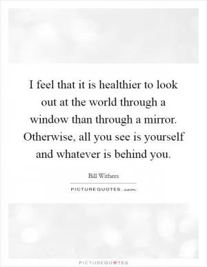 I feel that it is healthier to look out at the world through a window than through a mirror. Otherwise, all you see is yourself and whatever is behind you Picture Quote #1