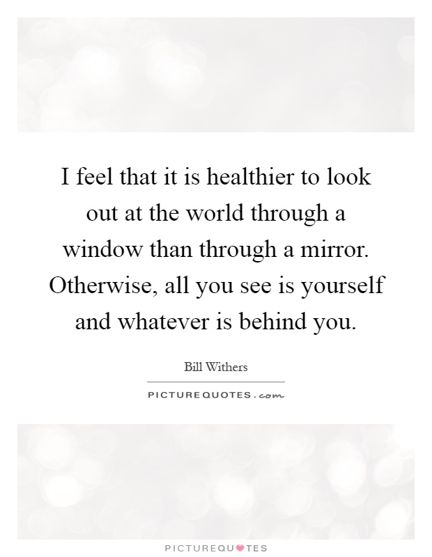 I feel that it is healthier to look out at the world through a window than through a mirror. Otherwise, all you see is yourself and whatever is behind you Picture Quote #1