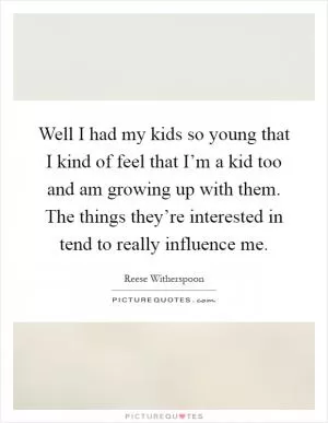 Well I had my kids so young that I kind of feel that I’m a kid too and am growing up with them. The things they’re interested in tend to really influence me Picture Quote #1