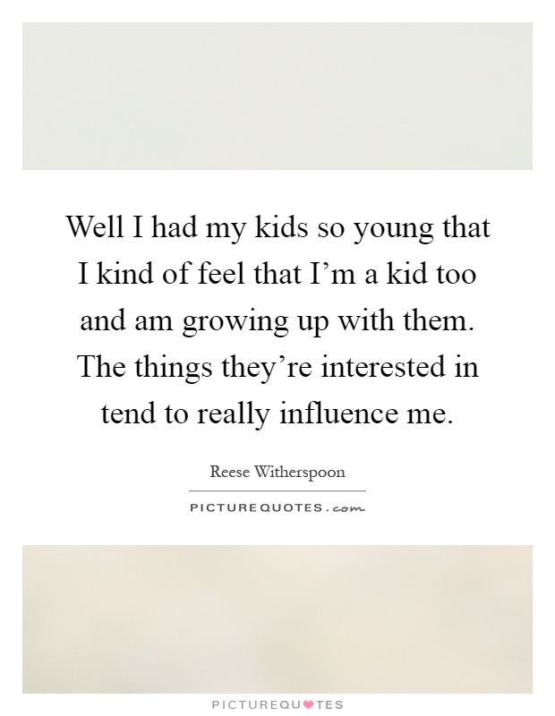 Well I had my kids so young that I kind of feel that I'm a kid too and am growing up with them. The things they're interested in tend to really influence me Picture Quote #1