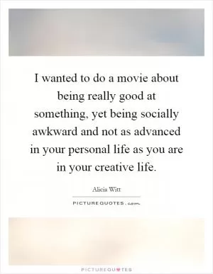 I wanted to do a movie about being really good at something, yet being socially awkward and not as advanced in your personal life as you are in your creative life Picture Quote #1