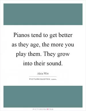 Pianos tend to get better as they age, the more you play them. They grow into their sound Picture Quote #1
