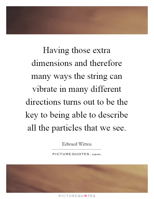 Having those extra dimensions and therefore many ways the string can vibrate in many different directions turns out to be the key to being able to describe all the particles that we see Picture Quote #1