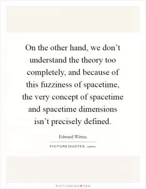 On the other hand, we don’t understand the theory too completely, and because of this fuzziness of spacetime, the very concept of spacetime and spacetime dimensions isn’t precisely defined Picture Quote #1