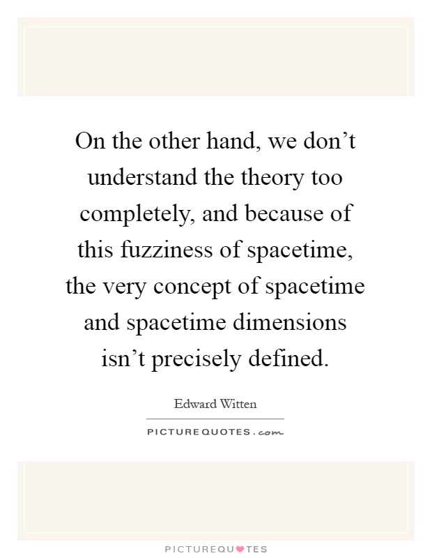 On the other hand, we don't understand the theory too completely, and because of this fuzziness of spacetime, the very concept of spacetime and spacetime dimensions isn't precisely defined Picture Quote #1