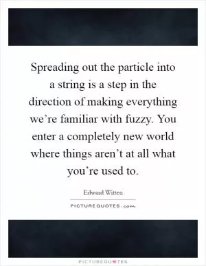 Spreading out the particle into a string is a step in the direction of making everything we’re familiar with fuzzy. You enter a completely new world where things aren’t at all what you’re used to Picture Quote #1