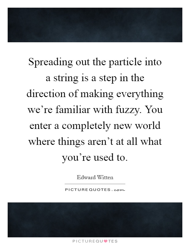 Spreading out the particle into a string is a step in the direction of making everything we're familiar with fuzzy. You enter a completely new world where things aren't at all what you're used to Picture Quote #1