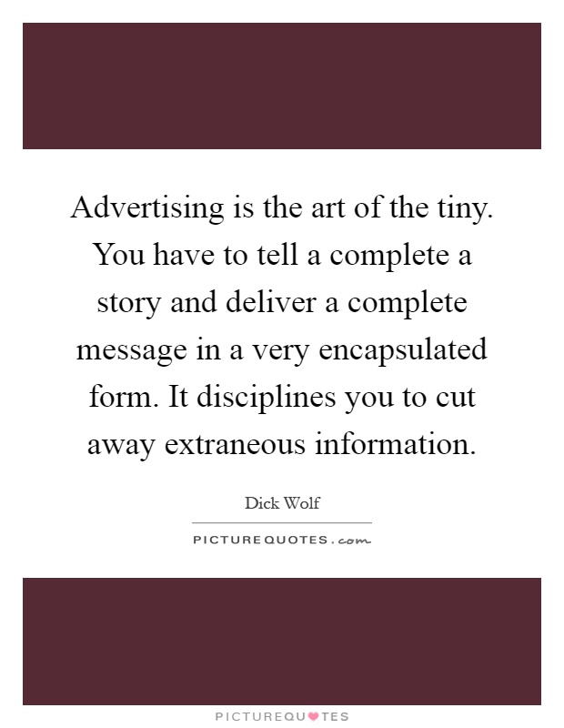 Advertising is the art of the tiny. You have to tell a complete a story and deliver a complete message in a very encapsulated form. It disciplines you to cut away extraneous information Picture Quote #1