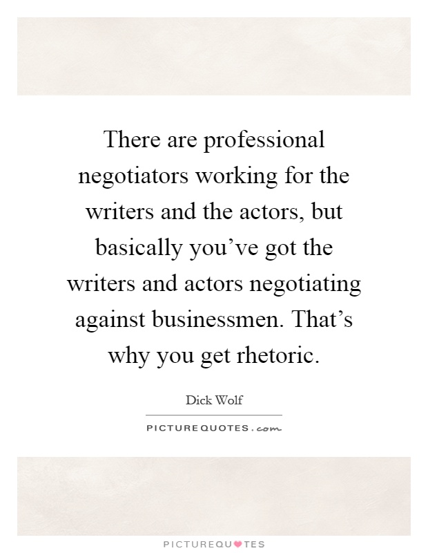There are professional negotiators working for the writers and the actors, but basically you've got the writers and actors negotiating against businessmen. That's why you get rhetoric Picture Quote #1