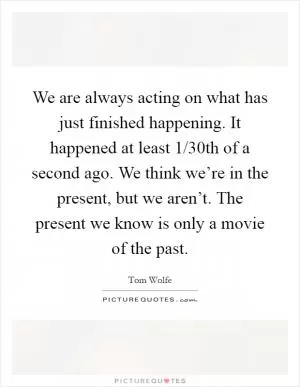 We are always acting on what has just finished happening. It happened at least 1/30th of a second ago. We think we’re in the present, but we aren’t. The present we know is only a movie of the past Picture Quote #1