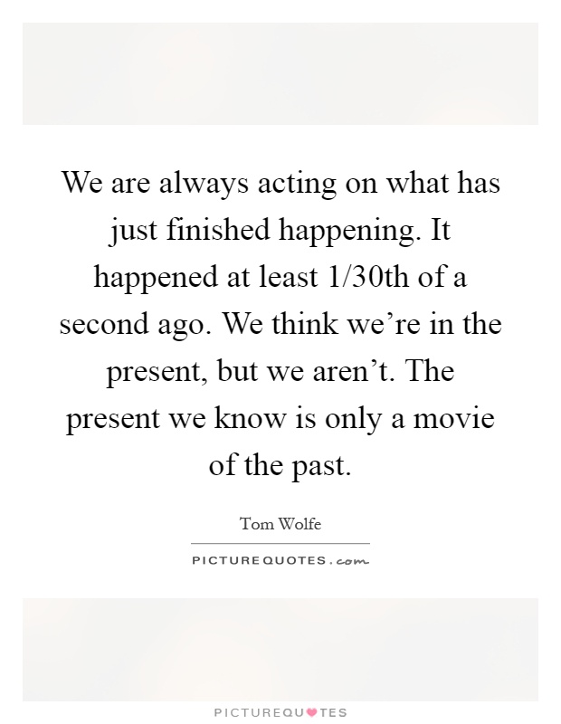 We are always acting on what has just finished happening. It happened at least 1/30th of a second ago. We think we're in the present, but we aren't. The present we know is only a movie of the past Picture Quote #1