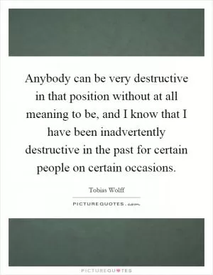 Anybody can be very destructive in that position without at all meaning to be, and I know that I have been inadvertently destructive in the past for certain people on certain occasions Picture Quote #1