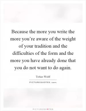 Because the more you write the more you’re aware of the weight of your tradition and the difficulties of the form and the more you have already done that you do not want to do again Picture Quote #1