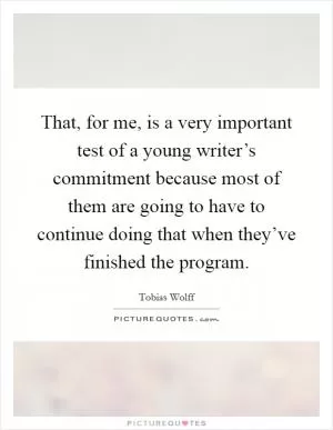That, for me, is a very important test of a young writer’s commitment because most of them are going to have to continue doing that when they’ve finished the program Picture Quote #1
