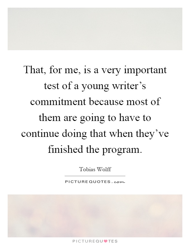 That, for me, is a very important test of a young writer's commitment because most of them are going to have to continue doing that when they've finished the program Picture Quote #1