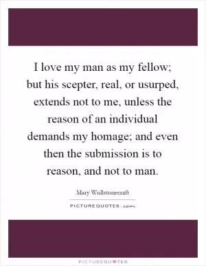 I love my man as my fellow; but his scepter, real, or usurped, extends not to me, unless the reason of an individual demands my homage; and even then the submission is to reason, and not to man Picture Quote #1