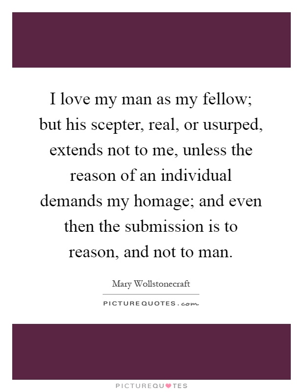 I love my man as my fellow; but his scepter, real, or usurped, extends not to me, unless the reason of an individual demands my homage; and even then the submission is to reason, and not to man Picture Quote #1