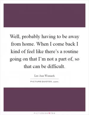 Well, probably having to be away from home. When I come back I kind of feel like there’s a routine going on that I’m not a part of, so that can be difficult Picture Quote #1