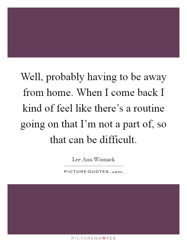 Well, probably having to be away from home. When I come back I kind of feel like there's a routine going on that I'm not a part of, so that can be difficult Picture Quote #1