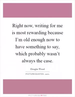 Right now, writing for me is most rewarding because I’m old enough now to have something to say, which probably wasn’t always the case Picture Quote #1