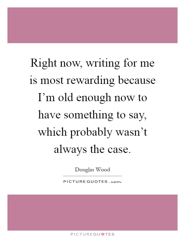Right now, writing for me is most rewarding because I'm old enough now to have something to say, which probably wasn't always the case Picture Quote #1