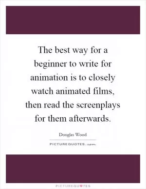The best way for a beginner to write for animation is to closely watch animated films, then read the screenplays for them afterwards Picture Quote #1