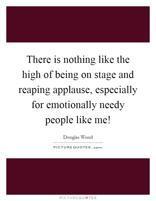 There is nothing like the high of being on stage and reaping applause, especially for emotionally needy people like me! Picture Quote #1