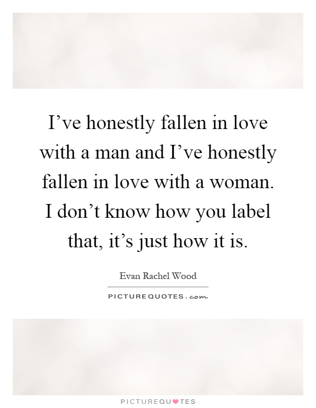 I've honestly fallen in love with a man and I've honestly fallen in love with a woman. I don't know how you label that, it's just how it is Picture Quote #1