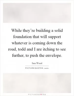 While they’re building a solid foundation that will support whatever is coming down the road, todd and I are itching to see further, to push the envelope Picture Quote #1
