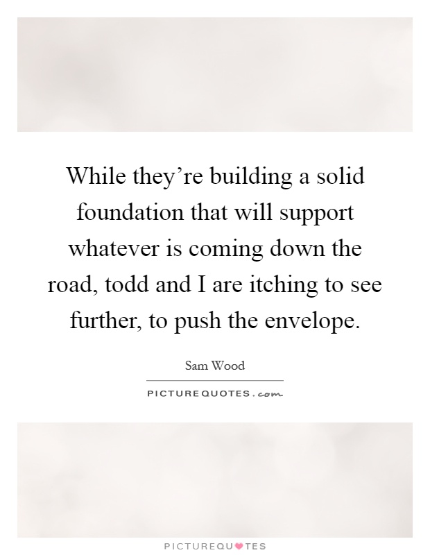 While they're building a solid foundation that will support whatever is coming down the road, todd and I are itching to see further, to push the envelope Picture Quote #1