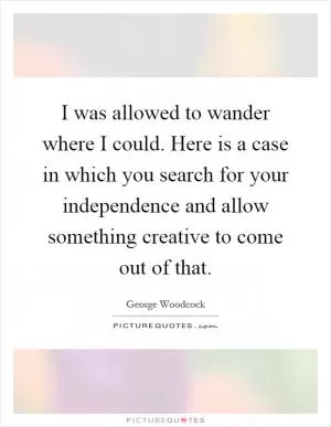 I was allowed to wander where I could. Here is a case in which you search for your independence and allow something creative to come out of that Picture Quote #1