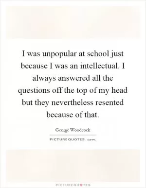 I was unpopular at school just because I was an intellectual. I always answered all the questions off the top of my head but they nevertheless resented because of that Picture Quote #1
