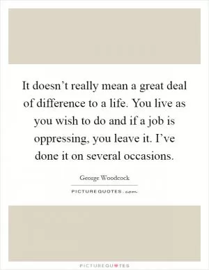It doesn’t really mean a great deal of difference to a life. You live as you wish to do and if a job is oppressing, you leave it. I’ve done it on several occasions Picture Quote #1