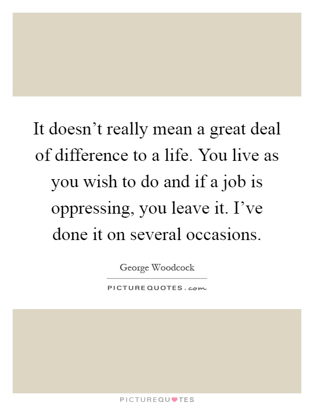 It doesn't really mean a great deal of difference to a life. You live as you wish to do and if a job is oppressing, you leave it. I've done it on several occasions Picture Quote #1