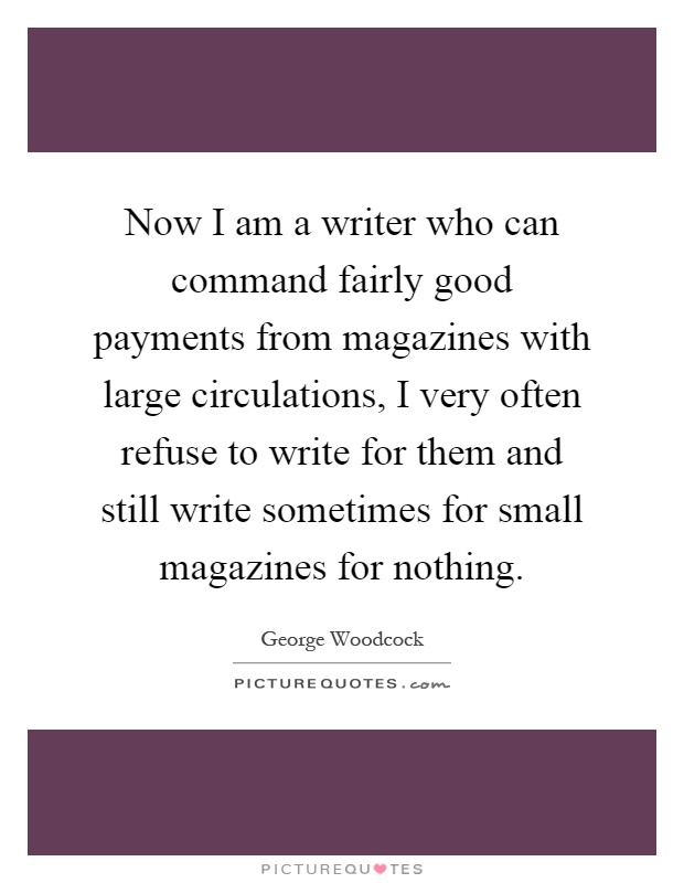 Now I am a writer who can command fairly good payments from magazines with large circulations, I very often refuse to write for them and still write sometimes for small magazines for nothing Picture Quote #1
