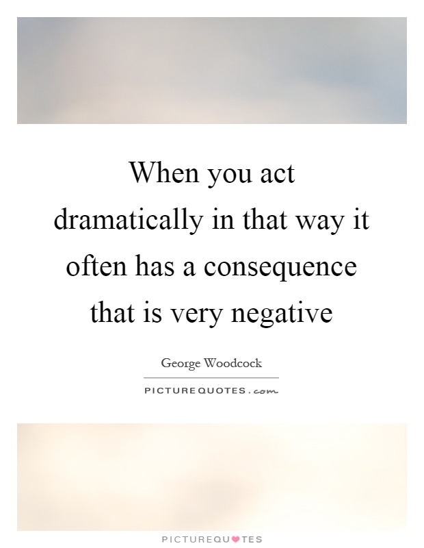 When you act dramatically in that way it often has a consequence that is very negative Picture Quote #1
