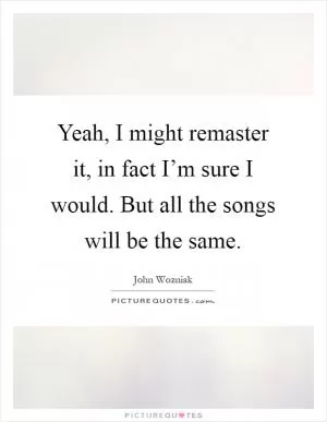 Yeah, I might remaster it, in fact I’m sure I would. But all the songs will be the same Picture Quote #1