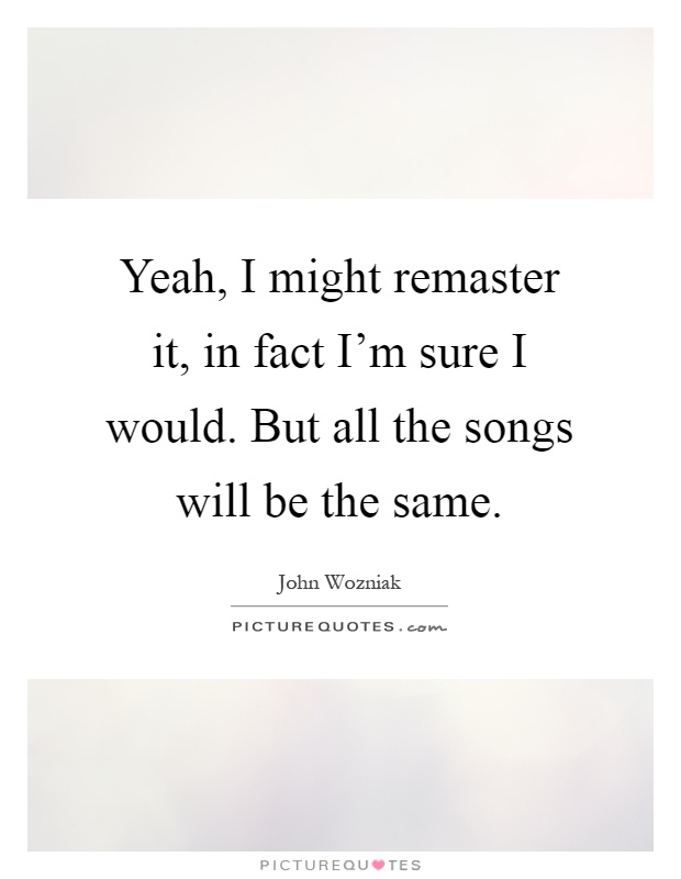 Yeah, I might remaster it, in fact I'm sure I would. But all the songs will be the same Picture Quote #1