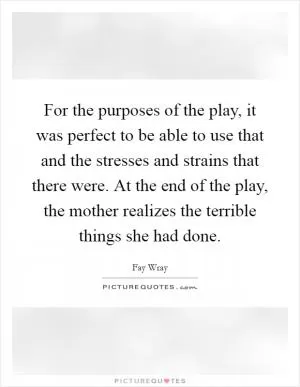 For the purposes of the play, it was perfect to be able to use that and the stresses and strains that there were. At the end of the play, the mother realizes the terrible things she had done Picture Quote #1