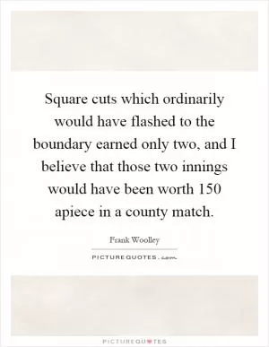 Square cuts which ordinarily would have flashed to the boundary earned only two, and I believe that those two innings would have been worth 150 apiece in a county match Picture Quote #1