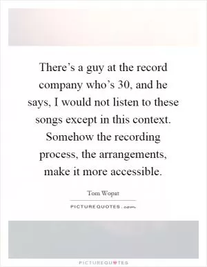 There’s a guy at the record company who’s 30, and he says, I would not listen to these songs except in this context. Somehow the recording process, the arrangements, make it more accessible Picture Quote #1