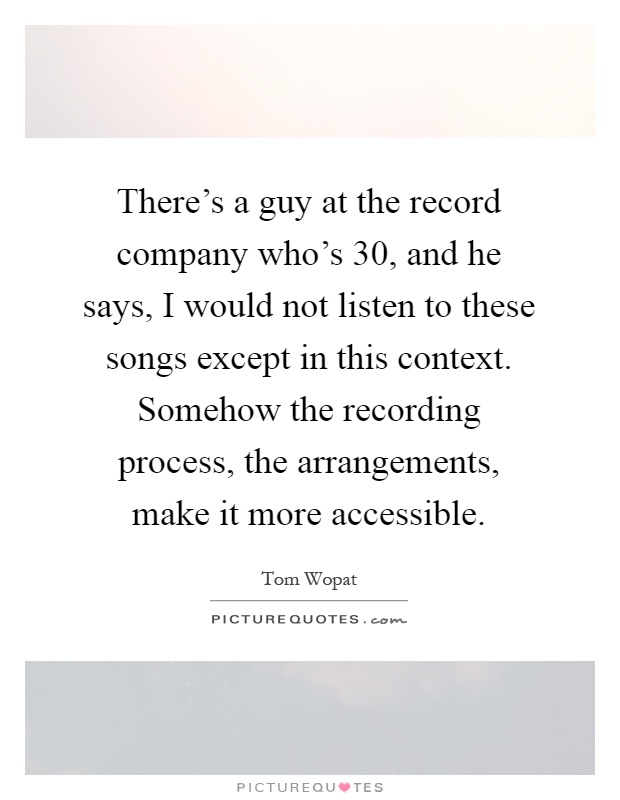 There's a guy at the record company who's 30, and he says, I would not listen to these songs except in this context. Somehow the recording process, the arrangements, make it more accessible Picture Quote #1