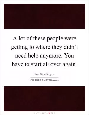 A lot of these people were getting to where they didn’t need help anymore. You have to start all over again Picture Quote #1