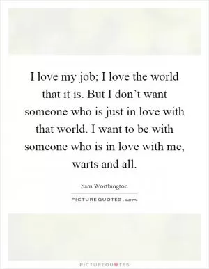 I love my job; I love the world that it is. But I don’t want someone who is just in love with that world. I want to be with someone who is in love with me, warts and all Picture Quote #1