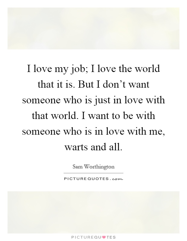 I love my job; I love the world that it is. But I don't want someone who is just in love with that world. I want to be with someone who is in love with me, warts and all Picture Quote #1