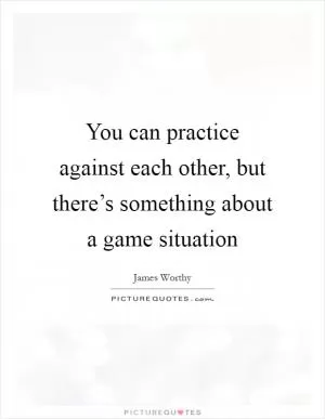 You can practice against each other, but there’s something about a game situation Picture Quote #1